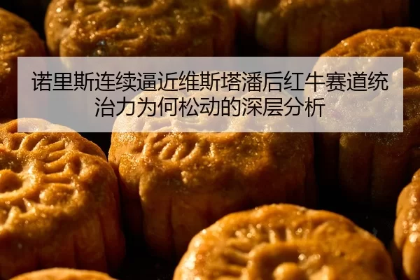 诺里斯连续逼近维斯塔潘后红牛赛道统治力为何松动的深层分析