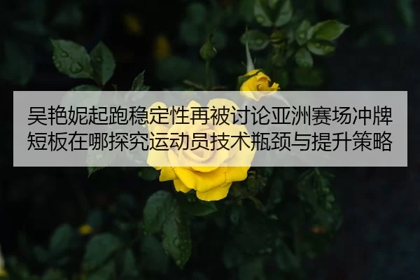吴艳妮起跑稳定性再被讨论亚洲赛场冲牌短板在哪探究运动员技术瓶颈与提升策略