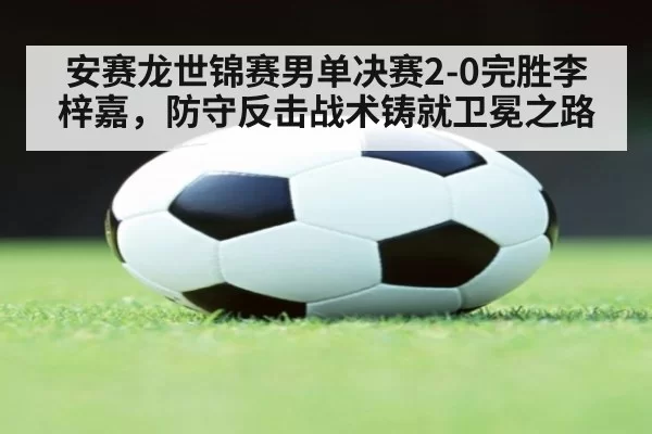 安赛龙世锦赛男单决赛2-0完胜李梓嘉，防守反击战术铸就卫冕之路
