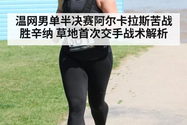 温网男单半决赛阿尔卡拉斯苦战胜辛纳 草地首次交手战术解析