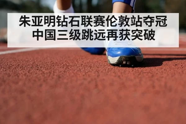 朱亚明钻石联赛伦敦站夺冠 中国三级跳远再获突破